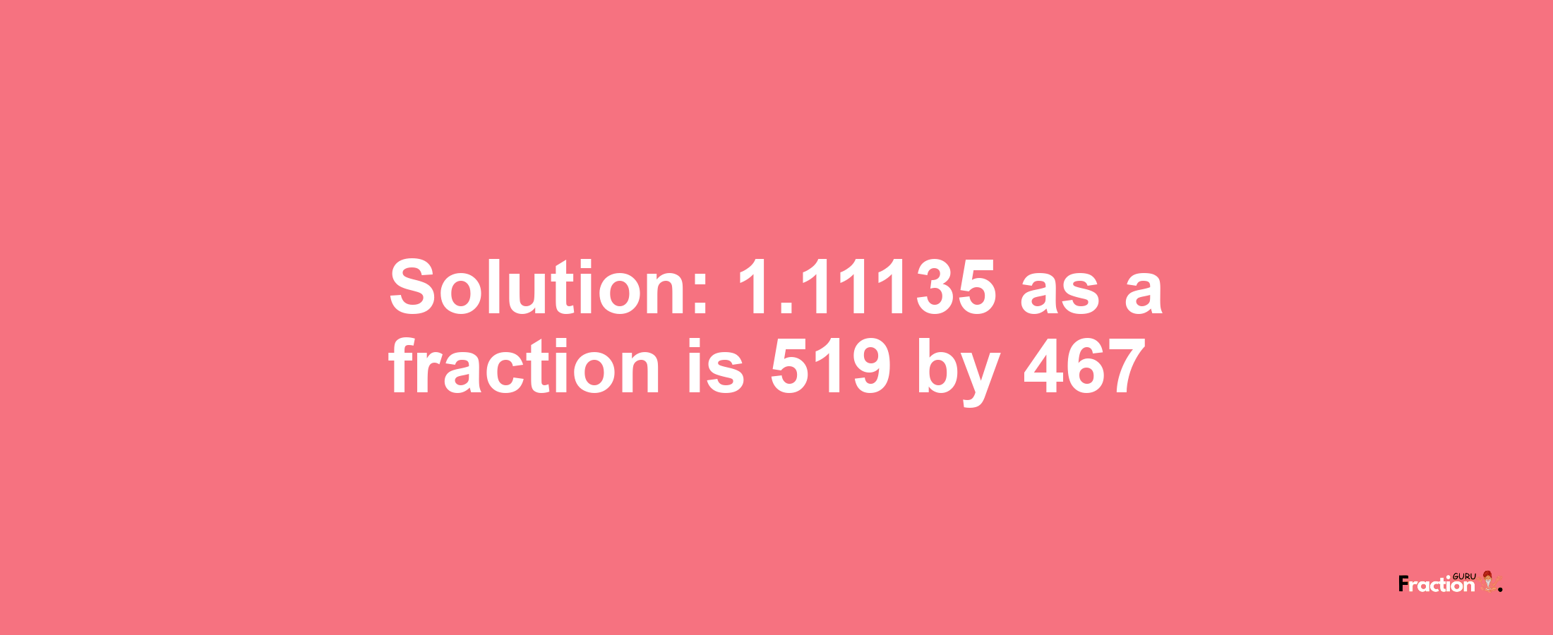 Solution:1.11135 as a fraction is 519/467